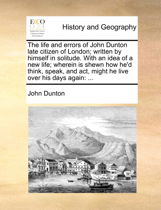 The life and errors of John Dunton late citizen of London; written by himself in solitude. With an idea of a new life; wherein is shewn how he’d think, speak, and act, might he live over his days agai