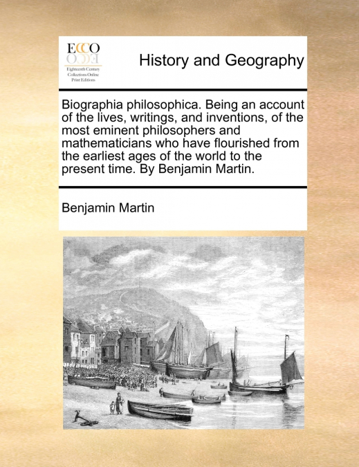 Biographia philosophica. Being an account of the lives, writings, and inventions, of the most eminent philosophers and mathematicians who have flourished from the earliest ages of the world to the pre