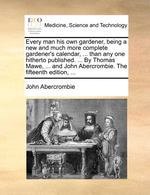 Every man his own gardener, being a new and much more complete gardener’s calendar, ... than any one hitherto published. ... By Thomas Mawe, ... and John Abercrombie. The fifteenth edition, ...