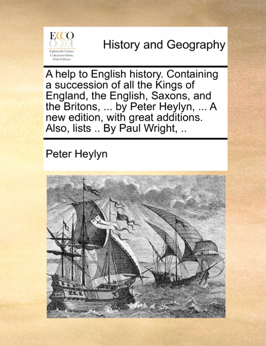 A help to English history. Containing a succession of all the Kings of England, the English, Saxons, and the Britons, ... by Peter Heylyn, ... A new edition, with great additions. Also, lists .. By Pa