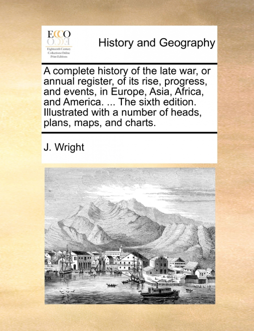 A complete history of the late war, or annual register, of its rise, progress, and events, in Europe, Asia, Africa, and America. ... The sixth edition. Illustrated with a number of heads, plans, maps,