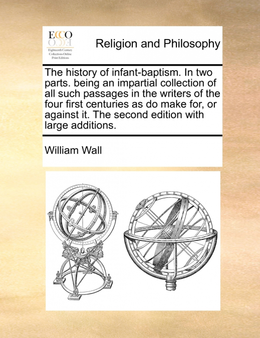 The history of infant-baptism. In two parts.  being an impartial collection of all such passages in the writers of the four first centuries as do make for, or against it. The second edition with large