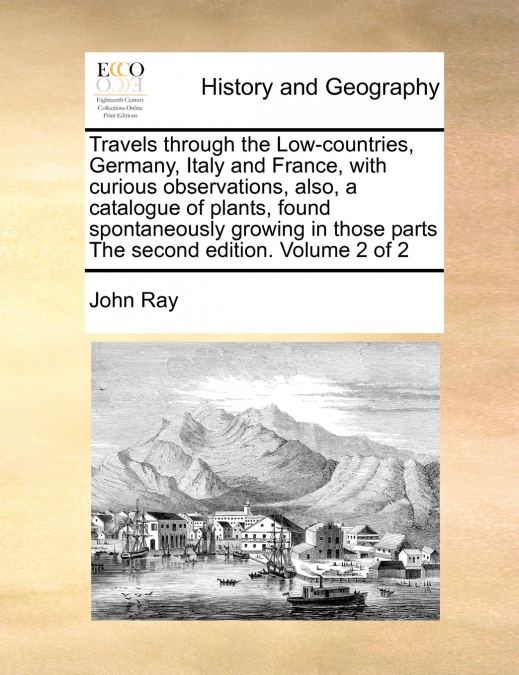 Travels through the Low-countries, Germany, Italy and France, with curious observations, also, a catalogue of plants, found spontaneously growing in those parts The second edition.  Volume 2 of 2
