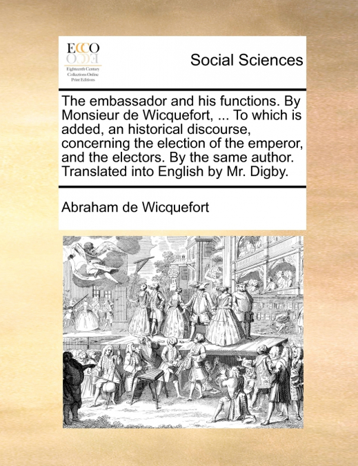 The embassador and his functions. By Monsieur de Wicquefort, ... To which is added, an historical discourse, concerning the election of the emperor, and the electors. By the same author. Translated in