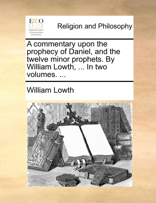A commentary upon the prophecy of Daniel, and the twelve minor prophets. By William Lowth, ... In two volumes. ...