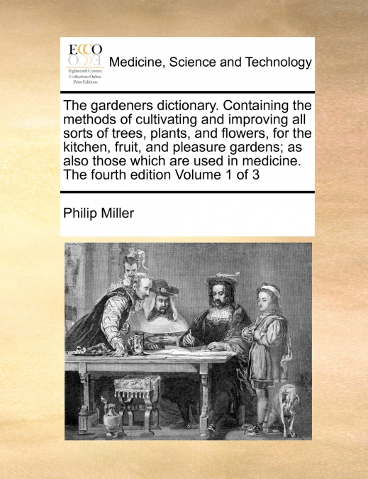The gardeners dictionary. Containing the methods of cultivating and improving all sorts of trees, plants, and flowers, for the kitchen, fruit, and pleasure gardens; as also those which are used in med