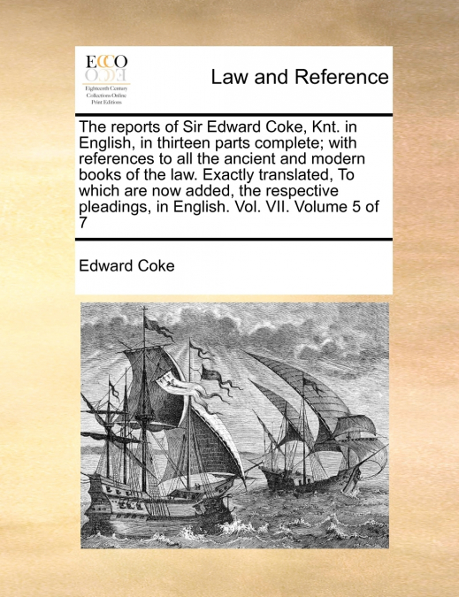 The reports of Sir Edward Coke, Knt. in English, in thirteen parts complete; with references to all the ancient and modern books of the law. Exactly translated, To which are now added, the respective 