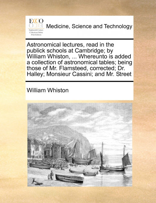Astronomical lectures, read in the publick schools at Cambridge; by William Whiston, ... Whereunto is added a collection of astronomical tables; being those of Mr. Flamsteed, corrected; Dr. Halley; Mo