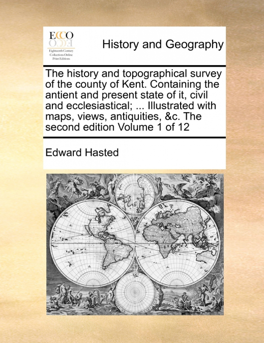 The history and topographical survey of the county of Kent. Containing the antient and present state of it, civil and ecclesiastical; ... Illustrated with maps, views, antiquities, &c. The second edit