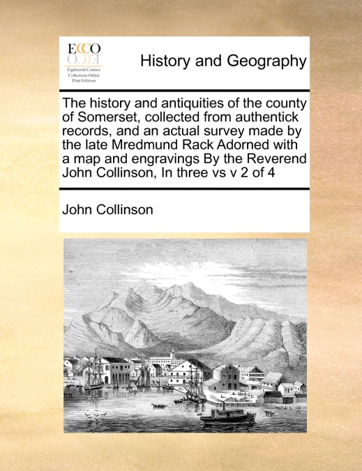 The history and antiquities of the county of Somerset, collected from authentick records, and an actual survey made by the late Mredmund Rack Adorned with a map  and engravings  By the Reverend John C
