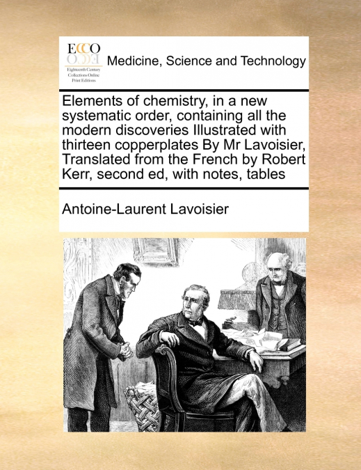 Elements of chemistry, in a new systematic order, containing all the modern discoveries Illustrated with thirteen copperplates By Mr Lavoisier,  Translated from the French by Robert Kerr,  second ed, 