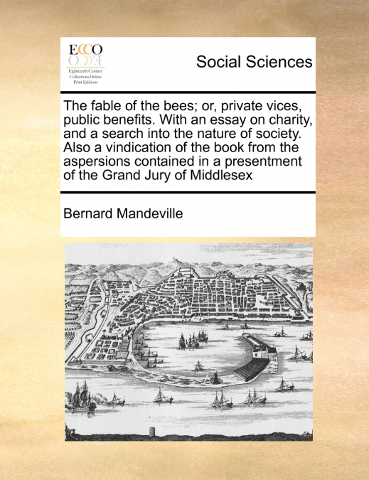 The fable of the bees; or, private vices, public benefits. With an essay on charity, and a search into the nature of society. Also a vindication of the book from the aspersions contained in a presentm