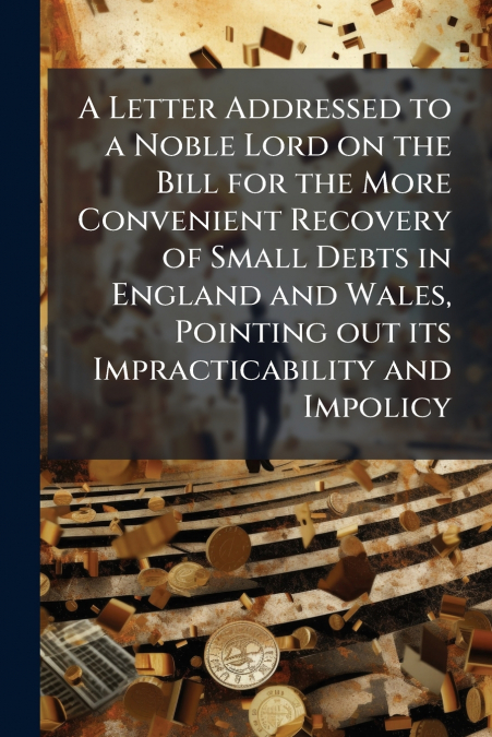 A Letter Addressed to a Noble Lord on the Bill for the More Convenient Recovery of Small Debts in England and Wales, Pointing out its Impracticability and Impolicy