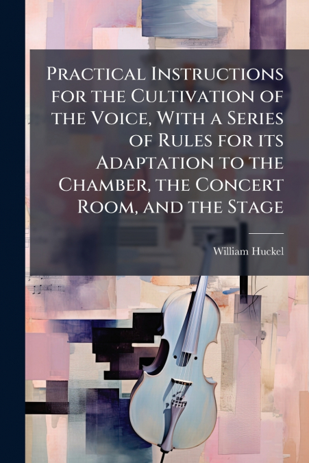 Practical Instructions for the Cultivation of the Voice, With a Series of Rules for its Adaptation to the Chamber, the Concert Room, and the Stage