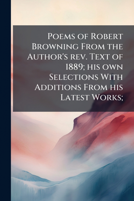 Poems of Robert Browning From the Author’s rev. Text of 1889; his own Selections With Additions From his Latest Works;