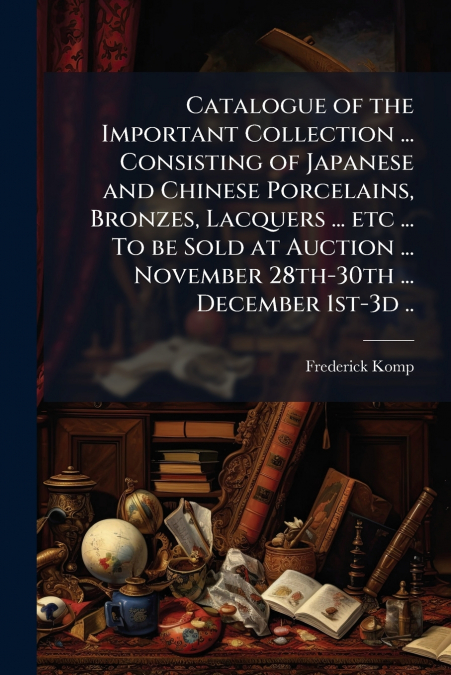 Catalogue of the Important Collection ... Consisting of Japanese and Chinese Porcelains, Bronzes, Lacquers ... etc ... To be Sold at Auction ... November 28th-30th ... December 1st-3d ..