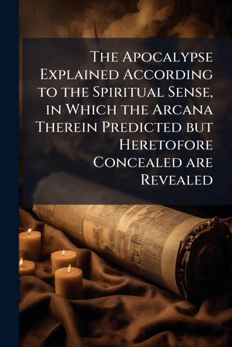 The Apocalypse Explained According to the Spiritual Sense, in Which the Arcana Therein Predicted but Heretofore Concealed are Revealed