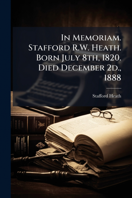 In Memoriam. Stafford R.W. Heath. Born July 8th, 1820. Died December 2d., 1888