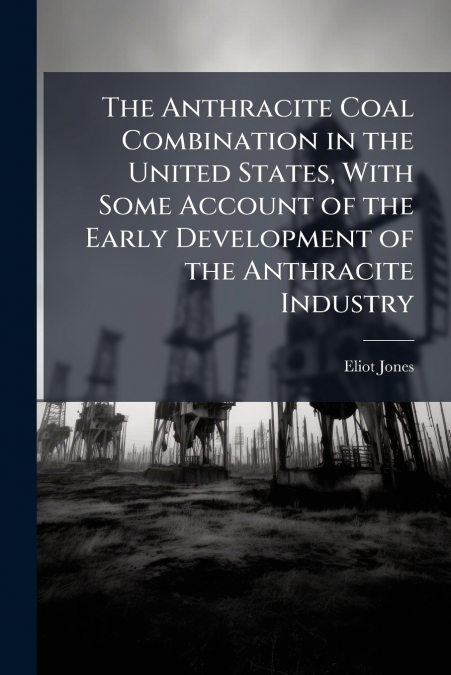 The Anthracite Coal Combination in the United States, With Some Account of the Early Development of the Anthracite Industry