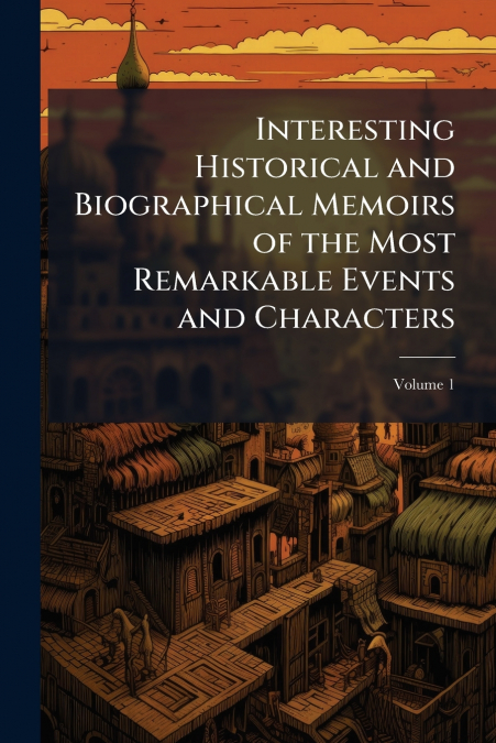 Interesting Historical and Biographical Memoirs of the Most Remarkable Events and Characters; Volume 1