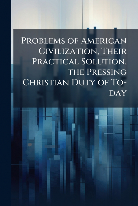Problems of American Civilization, Their Practical Solution, the Pressing Christian Duty of To-day