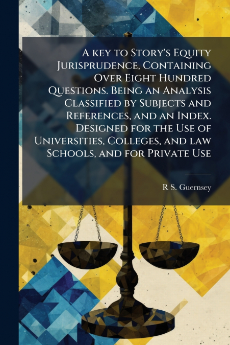 A key to Story’s Equity Jurisprudence, Containing Over Eight Hundred Questions. Being an Analysis Classified by Subjects and References, and an Index. Designed for the Use of Universities, Colleges, a