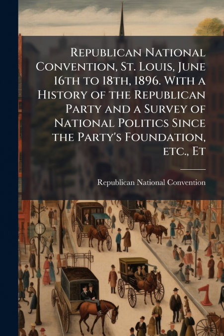 Republican National Convention, St. Louis, June 16th to 18th, 1896. With a History of the Republican Party and a Survey of National Politics Since the Party’s Foundation, etc., Et