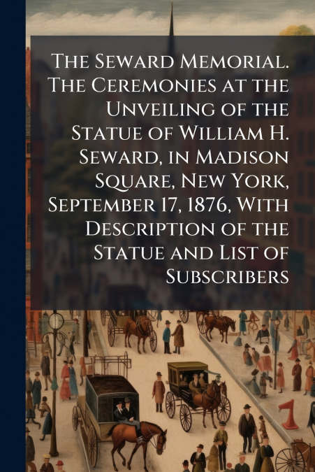 The Seward Memorial. The Ceremonies at the Unveiling of the Statue of William H. Seward, in Madison Square, New York, September 17, 1876, With Description of the Statue and List of Subscribers