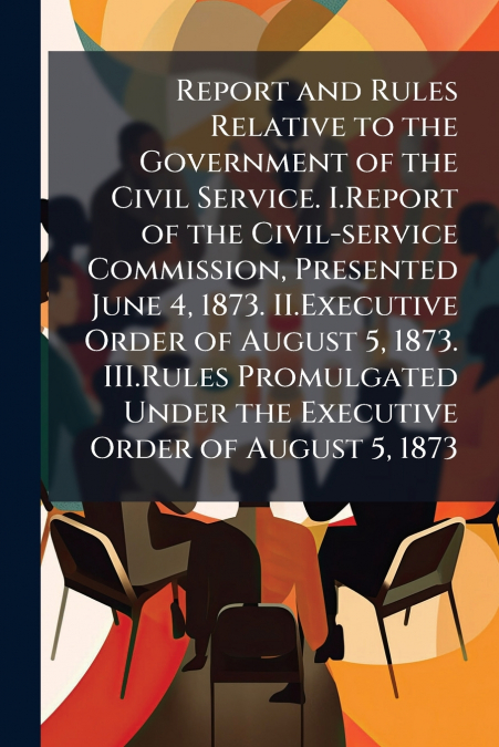 Report and Rules Relative to the Government of the Civil Service. I.Report of the Civil-service Commission, Presented June 4, 1873. II.Executive Order of August 5, 1873. III.Rules Promulgated Under th