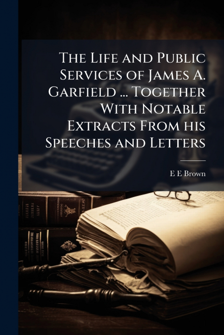 The Life and Public Services of James A. Garfield ... Together With Notable Extracts From his Speeches and Letters