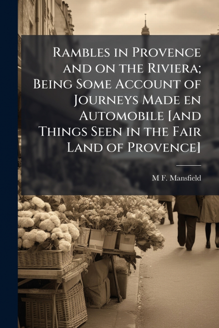 Rambles in Provence and on the Riviera; Being Some Account of Journeys Made en Automobile [and Things Seen in the Fair Land of Provence]
