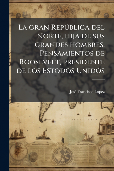 La gran República del Norte, hija de sus grandes hombres. Pensamientos de Roosevelt, presidente de los Estodos Unidos