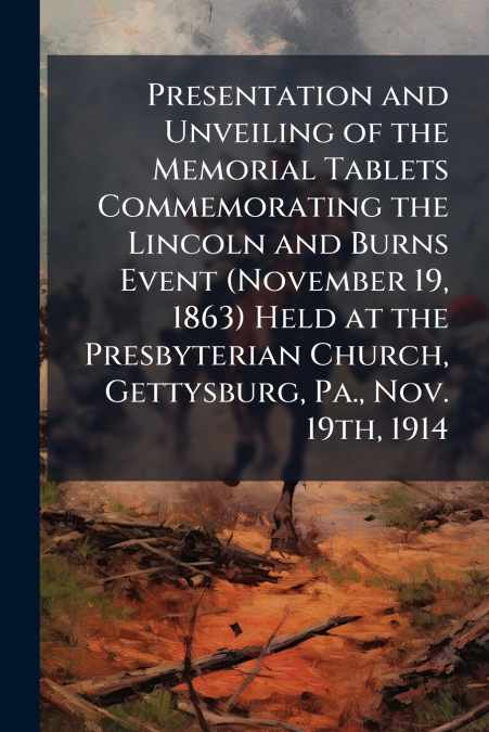Presentation and Unveiling of the Memorial Tablets Commemorating the Lincoln and Burns Event (November 19, 1863) Held at the Presbyterian Church, Gettysburg, Pa., Nov. 19th, 1914