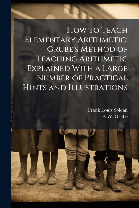 How to Teach Elementary Arithmetic; Grube’s Method of Teaching Arithmetic Explained With a Large Number of Practical Hints and Illustrations