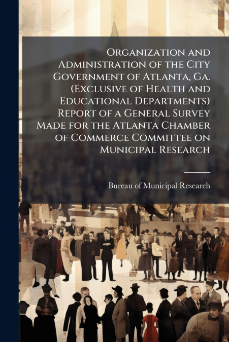 Organization and Administration of the City Government of Atlanta, Ga. (Exclusive of Health and Educational Departments) Report of a General Survey Made for the Atlanta Chamber of Commerce Committee o