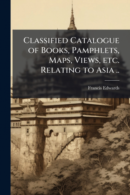 Classified Catalogue of Books, Pamphlets, Maps, Views, etc. Relating to Asia ..