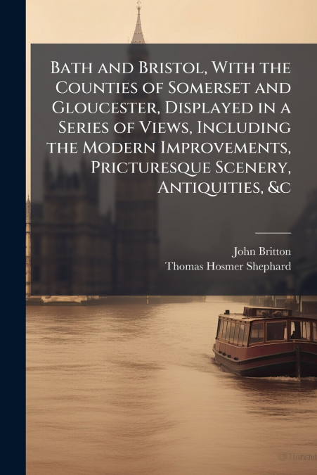 Bath and Bristol, With the Counties of Somerset and Gloucester, Displayed in a Series of Views, Including the Modern Improvements, Pricturesque Scenery, Antiquities, &c