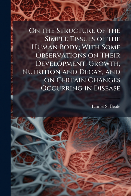 On the Structure of the Simple Tissues of the Human Body; With Some Observations on Their Development, Growth, Nutrition and Decay, and on Certain Changes Occurring in Disease