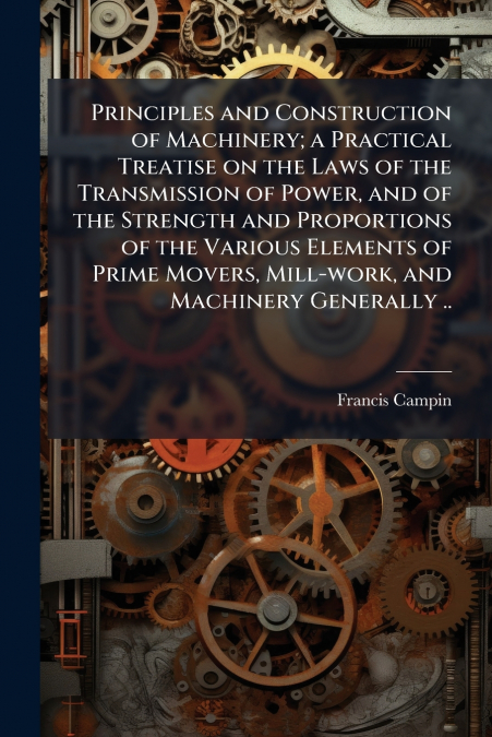 Principles and Construction of Machinery; a Practical Treatise on the Laws of the Transmission of Power, and of the Strength and Proportions of the Various Elements of Prime Movers, Mill-work, and Mac