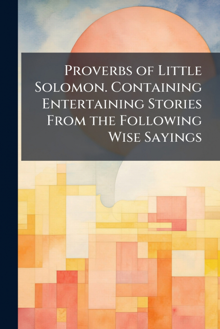 Proverbs of Little Solomon. Containing Entertaining Stories From the Following Wise Sayings