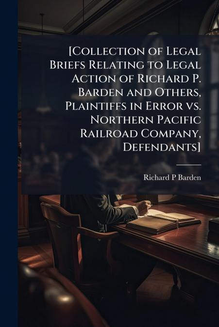 [Collection of Legal Briefs Relating to Legal Action of Richard P. Barden and Others, Plaintiffs in Error vs. Northern Pacific Railroad Company, Defendants]