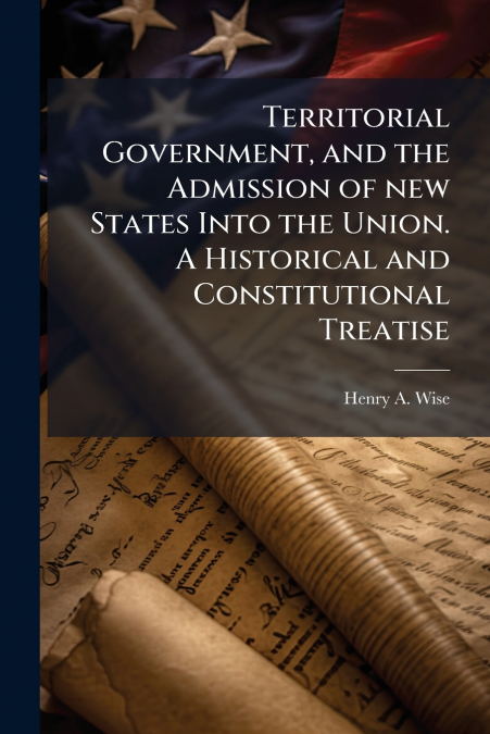 Territorial Government, and the Admission of new States Into the Union. A Historical and Constitutional Treatise