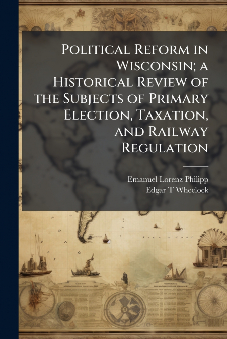 Political Reform in Wisconsin; a Historical Review of the Subjects of Primary Election, Taxation, and Railway Regulation