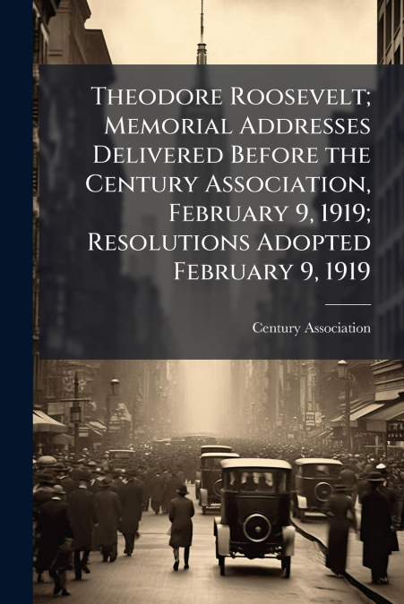 Theodore Roosevelt; Memorial Addresses Delivered Before the Century Association, February 9, 1919; Resolutions Adopted February 9, 1919