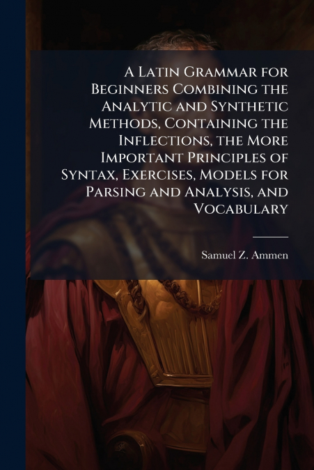 A Latin Grammar for Beginners Combining the Analytic and Synthetic Methods, Containing the Inflections, the More Important Principles of Syntax, Exercises, Models for Parsing and Analysis, and Vocabul