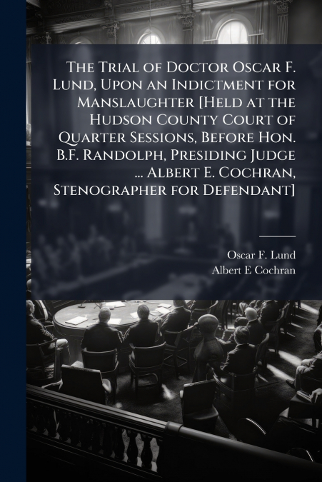 The Trial of Doctor Oscar F. Lund, Upon an Indictment for Manslaughter [Held at the Hudson County Court of Quarter Sessions, Before Hon. B.F. Randolph, Presiding Judge ... Albert E. Cochran, Stenograp