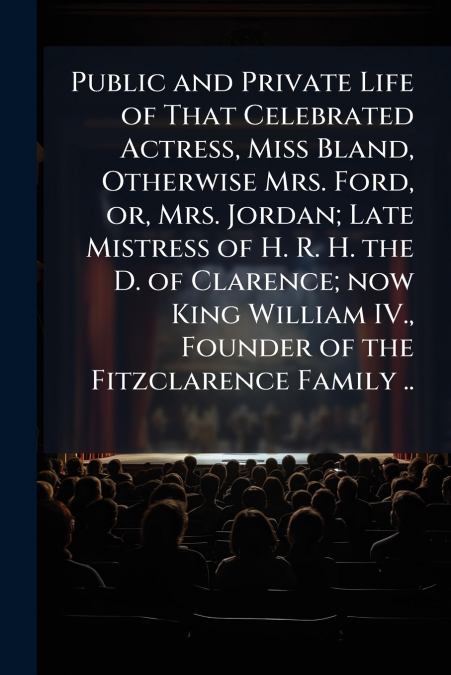Public and Private Life of That Celebrated Actress, Miss Bland, Otherwise Mrs. Ford, or, Mrs. Jordan; Late Mistress of H. R. H. the D. of Clarence; now King William IV., Founder of the Fitzclarence Fa