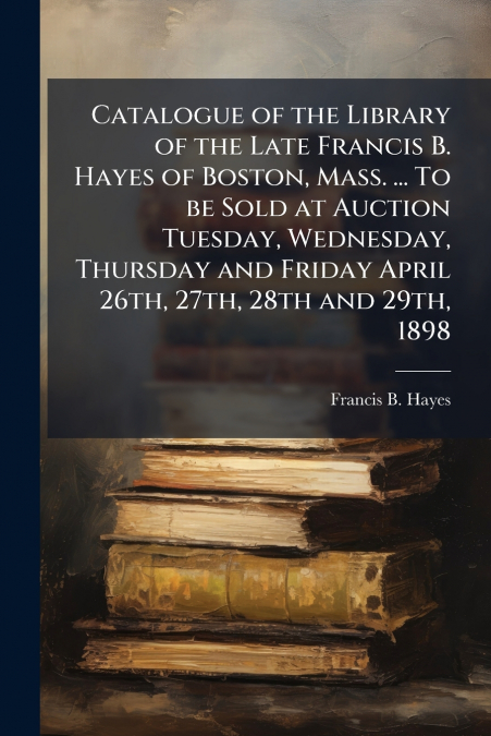 Catalogue of the Library of the Late Francis B. Hayes of Boston, Mass. ... To be Sold at Auction Tuesday, Wednesday, Thursday and Friday April 26th, 27th, 28th and 29th, 1898