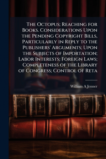 The Octopus; Reaching for Books. Considerations Upon the Pending Copyright Bills, Particularly in Reply to the Publishers’ Arguments; Upon the Subjects of Importation; Labor Interests; Foreign Laws; C