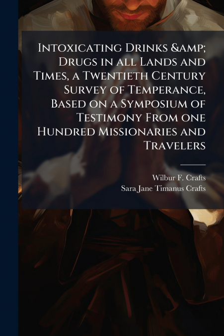 Intoxicating Drinks & Drugs in all Lands and Times, a Twentieth Century Survey of Temperance, Based on a Symposium of Testimony From one Hundred Missionaries and Travelers